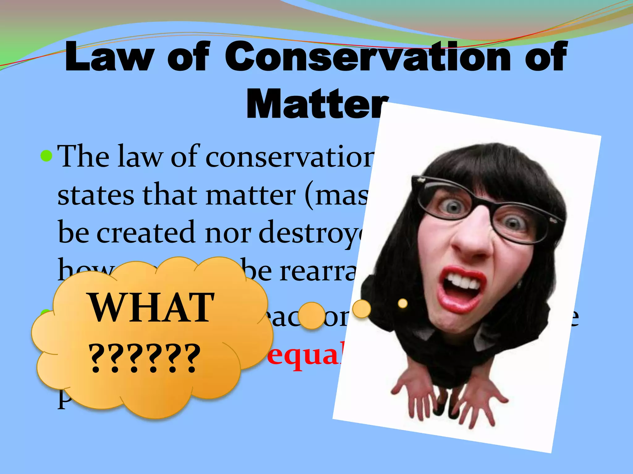 Law of Conservation of
Matter
The law of conservation of matter
states that matter (mass) can neither
be created nor destroyed. It can,
however, can be rearranged.
In a chemical reaction, the mass of the
reactants must equal the mass of the
products.
WHAT
??????
 