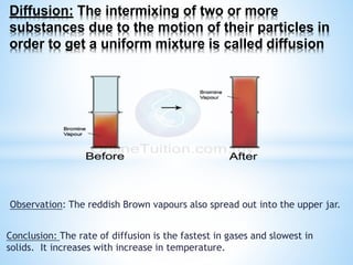 Diffusion: The intermixing of two or more
substances due to the motion of their particles in
order to get a uniform mixture is called diffusion
Observation: The reddish Brown vapours also spread out into the upper jar.
Conclusion: The rate of diffusion is the fastest in gases and slowest in
solids. It increases with increase in temperature.
 