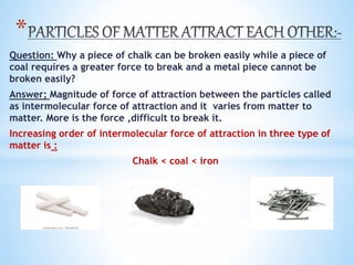*
Question: Why a piece of chalk can be broken easily while a piece of
coal requires a greater force to break and a metal piece cannot be
broken easily?
Answer; Magnitude of force of attraction between the particles called
as intermolecular force of attraction and it varies from matter to
matter. More is the force ,difficult to break it.
Increasing order of intermolecular force of attraction in three type of
matter is :
Chalk < coal < iron
 