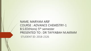 NAME; MARYAM ARIF
COURSE : ADVANCE CHEMISTRY-1
B.S.ED(Hons) 5th semester
PRESENTED TO : DR TAYYABAH M.AKRAM
STUDENT ID: 2018-2326
 