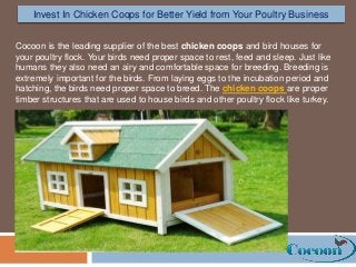 Invest In Chicken Coops for Better Yield from Your Poultry Business
Cocoon is the leading supplier of the best chicken coops and bird houses for
your poultry flock. Your birds need proper space to rest, feed and sleep. Just like
humans they also need an airy and comfortable space for breeding. Breeding is
extremely important for the birds. From laying eggs to the incubation period and
hatching, the birds need proper space to breed. The chicken coops are proper
timber structures that are used to house birds and other poultry flock like turkey.
 
