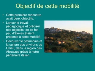 Objectif de cette mobilité Cette première rencontre avait deux objectifs: Lancer le travail pédagogique et préciser nos objectifs, de ce fait peu d’élèves étaient présents à cette mobilité Découvrir le patrimoine et la culture des environs de Chieti, dans la région des Abruzzes gr âce à notre partenaire italien 