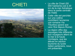 CHIETI La ville de Chieti (55 000 habitants) est à 20 km de la mer Adriatique dans la partie centrale de l’Italie Cette ville est perchée sur une colline contr ôlant l’ancienne voir romaine Via Tiburtina (grand axe vers l’Est depuis Rome) La région offre des paysages très différents aux voyageurs allant de la mer à la haute montagne, que les élèves en section tourisme du lycée italien partenaire, nous ont présentés 
