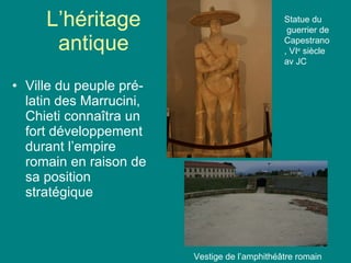 L’héritage antique Ville du peuple pré-latin des Marrucini, Chieti conna îtra un fort développement durant l’empire romain en raison de sa position stratégique Vestige de l’amphithé âtre romain Statue du guerrier de Capestrano, VI e  siècle av JC 