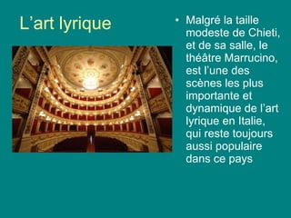 L’art lyrique Malgré la taille modeste de Chieti, et de sa salle, le thé âtre Marrucino, est l’une des scènes les plus importante et dynamique de l’art lyrique en Italie, qui reste toujours aussi populaire dans ce pays 