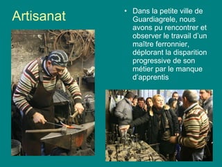 Artisanat Dans la petite ville de Guardiagrele, nous avons pu rencontrer et observer le travail d’un ma î tre ferronnier, déplorant la disparition progressive de son métier par le manque d’apprentis 