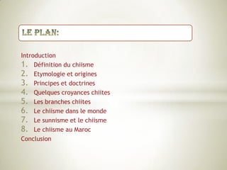 Le plan:IntroductionDéfinition du chiismeEtymologie et originesPrincipes et doctrinesQuelques croyances chiitesLes branches chiitesLe chiisme dans le mondeLe sunnisme et le chiismeLe chiisme au MarocConclusion