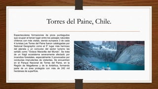 Torres del Paine, Chile.
Espectaculares formaciones de picos puntiagudos
que ocupan el tercer lugar entre los paisajes naturales
chilenos con más visitas, siendo europeos 3 de cada
4 turistas.Las Torres del Paine fueron catalogadas por
National Geographic como el 5° lugar más hermoso
del planeta y un concurso del sector turismo las
señaló como “Octava Maravilla del Mundo”. Se trata
de un frágil ecosistema severamente afectado por
incendios forestales, especialmente 3 provocados por
conductas imprudentes de visitantes. Se encuentran
en el Parque Nacional de Torres del Paine, en la
Región de Magallanes y de la Antártica, formando
parte de un área protegida con más de 242 mil
hectáreas de superficie.
 