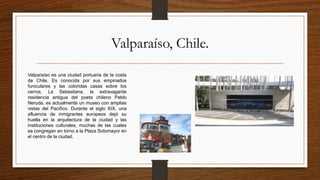Valparaíso, Chile.
Valparaíso es una ciudad portuaria de la costa
de Chile. Es conocida por sus empinados
funiculares y las coloridas casas sobre los
cerros. La Sebastiana, la extravagante
residencia antigua del poeta chileno Pablo
Neruda, es actualmente un museo con amplias
vistas del Pacífico. Durante el siglo XIX, una
afluencia de inmigrantes europeos dejó su
huella en la arquitectura de la ciudad y las
instituciones culturales, muchas de las cuales
se congregan en torno a la Plaza Sotomayor en
el centro de la ciudad.
 