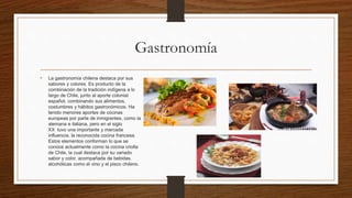 Gastronomía
• La gastronomía chilena destaca por sus
sabores y colores. Es producto de la
combinación de la tradición indígena a lo
largo de Chile, junto al aporte colonial
español, combinando sus alimentos,
costumbres y hábitos gastronómicos. Ha
tenido menores aportes de cocinas
europeas por parte de inmigrantes, como la
alemana e italiana, pero en el siglo
XX tuvo una importante y marcada
influencia, la reconocida cocina francesa.
Estos elementos conforman lo que se
conoce actualmente como la cocina criolla
de Chile, la cual destaca por su variado
sabor y color, acompañada de bebidas
alcohólicas como el vino y el pisco chileno.
 