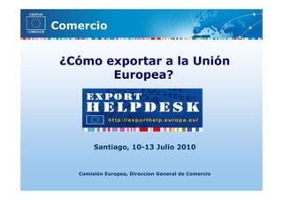 Comercio


 ¿Cómo exportar a la Unión
        Europea?




        Santiago, 10-13 Julio 2010


   Comisión Europea, Direccion General de Comercio
 