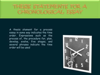 THESIS  STATEMENTS  FOR  A CHRONOLOGICAL  ESSAYA thesis stament for a process essay in some way indicates the time order. Expressions such as the process of, the procedure for, plan, develop, evolve, five stages, and several phrases indicate the time order will be used.