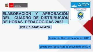 ELABORACIÓN Y APROBACIÓN
DEL CUADRO DE DISTRIBUCIÓN
DE HORAS PEDAGÓGICAS 2022
Equipo de Especialistas de Secundaria de AGP
Ayacucho, 26 de noviembre del 2021
RVM N° 315-2021-MINEDU
 