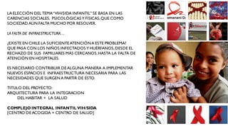 LA ELECCIÓN DEL TEMA “VIH/SIDA INFANTIL” SE BASA EN LAS
CARENCIAS SOCIALES, PSICOLÓGICAS Y FÍSICAS, QUE COMO
SOCIEDAD AÚN FALTA MUCHO POR RESOLVER.

LA FALTA DE INFRAESTRUCTURA…

¿EXISTE EN CHILE LA SUFICIENTE ATENCIÓN A ESTE PROBLEMA?
QUE PASA CON LOS NIÑOS INFECTADOS Y HUÉRFANOS, DESDE EL
RECHAZO DE SUS FAMILIARES MÁS CERCANOS, HASTA LA FALTA DE
ATENCIÓN EN HOSPITALES.

ES NECESARIO CONTRIBUIR DE ALGUNA MANERA A IMPLEMENTAR
NUEVOS ESPACIOS E INFRAESTRUCTURA NECESARIA PARA LAS
NECESIDADES QUE SURGEN A PARTIR DE ESTO.

TITULO DEL PROYECTO:
ARQUITECTURA PARA LA INTEGRACION
     DEL HABITAR + LA SALUD

COMPLEJO INTEGRAL INFANTIL VIH/SIDA
[CENTRO DE ACOGIDA + CENTRO DE SALUD]
 