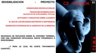 SENSIBILIZACION                         -       PROYECTO                          01
                                                                   CII VIH/SIDA
                             CONDICIONES SOCIOCULTURALES

                                 TRANSICIÓN EPIDEMIOLOGICA
                          (aumento de las enfermedades crónicas)

                    ACTITUDES Y CONCEPTOS SOBRE LA MUERTE

        EL USO DE LOS RECURSOS EXISTENTES O DISPONIBLES

    EXIGENCIAS COTIDIANAS EN EL EJERCICIO DE LA MEDICINA




NECESIDAD DE REFLEXION SOBRE EL ENFERMO TERMINAL




                                                                                  TEMA
CON UNA CONDICION PATOLOGICA GRAVE PROGRESIVA E
IRREVERSIBLE


       …Y    PARA    LO   CUAL NO      EXISTE   TRATAMIENTO
CURATIVO .
 