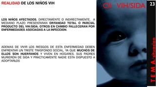 REALIDAD DE LOS NIÑOS VIH                                                23
                                                          CII VIH/SIDA
LOS NIÑOS AFECTADOS, DIRECTAMENTE O INDIRECTAMENTE, A
MEDIANO PLAZO PRESENTARAN ORFANDAD TOTAL O PARCIAL
PRODUCTO DEL VIH/SIDA. OTROS EN CAMBIO FALLECERAN POR
ENFERMEDADES ASOCIADAS A LA INFECCION.




                                                                         T E M A/situacion
ADEMAS DE VIVIR LOS RIESGOS DE ESTA ENFERMEDAD DEBEN
ENFRENTAR UN TRISTE TRASFONDO SOCIAL, YA QUE MUCHOS DE
ELLOS SON HUERFANOS Y VIVEN EN HOGARES, SUS PADRES
MURIERON DE SIDA Y PRACTICAMENTE NADIE ESTA DISPUESTO A
ADOPTARLOS
 