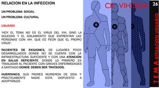 RELACION EN LA INFECCION                                       26
                                                CII VIH/SIDA
UN PROBLEMA SOCIAL




                                                               T E M A/SITUACION USUARIO
UN PROBLEMA CULTURAL


USUARIO

"HOY EL TEMA NO ES EL VIRUS DEL VIH, SINO LA
SOLEDAD Y EL AISLAMIENTO QUE ENFRENTAN LAS
PERSONAS CON VIH, QUE ES PEOR QUE EL PROPIO
VIRUS",

PACIENTES DE REGIONES, DE LUGARES POCO
DESARROLLADOS DONDE NO SE CUENTA CON LA
INFRAESTRUCTURA SUFICIENTE Y CON UNA ATENCIÓN
EN SALUD DEFICIENTE, DONDE LO PRIMERO ES
TRASLADAR AL PACIENTE CON GRAVES ENFERMEDADES
A SANTIAGO DONDE DEBEN SER TRATADOS.

HUERFANOS, SUS PADRES MURIERON DE SIDA Y
PRACTICAMENTE  NADIE  ESTA   DISPUESTO A
ADOPTARLOS
 