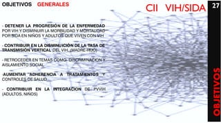 OBJETIVOS      GENERALES                                        27
                                                 CII VIH/SIDA
- DETENER LA PROGRESIÓN DE LA ENFERMEDAD
POR VIH Y DISMINUIR LA MORBILIDAD Y MORTALIDAD
POR SIDA EN NIÑOS Y ADULTOS QUE VIVEN CON VIH

- CONTRIBUIR EN LA DISMINUICIÓN DE LA TASA DE
TRANSMISIÓN VERTICAL DEL VIH. (MADRE-HIJO)

- RETROCEDER EN TEMAS COMO DISCRIMINACION Y
AISLAMIENTO SOCIAL




                                                                OBJETIVOS
-AUMENTAR ADHERENCIA A TRATAMIENTOS Y
CONTROLES DE SALUD

- CONTRIBUIR EN LA INTEGRACION DE PVVIH
(ADULTOS, NIÑOS)
 