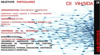 OBJETIVOS        PARTICULARES                                            28
                                                          CII VIH/SIDA
-INFRAESTRUCTURA FISICA MEDICA Y TERAPEUTICA
implementar nuevos espacios e infraestructura necesaria
para las necesidades .
-EQUIPAMIENTO ÓPTIMO
-ESPACIO Y CAPACIDAD PARA RECIBIR Y ACOGER A LOS
NIÑOS VIH


-CONTRIBUIR  EN EL DESARROLLO               FISICO   Y




                                                                         OBJETIVOS
PSICOLOGICO DE NIÑOS VIH

ATENCION INTEGRAL:
-ENTREGAR UNA ATENCION INTEGRAL
 DESARROLLO    COMPLETO     DE  ATENCION  Y
PROGRAMA DE TRATAMIENTO ARV, CONTROL
AMBULATORIO            Y                 DE
PERMANENCIA, VIVENDA, EDUCACIÓN, ASISTENCIA
PSICOLOGICA Y ESPIRITUAL.
 