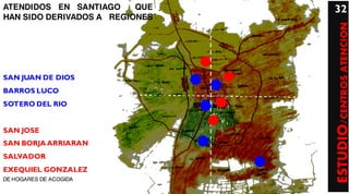 ATENDIDOS EN SANTIAGO     QUE   32
HAN SIDO DERIVADOS A REGIONES




                                ESTUDIO/CENTROS ATENCION
SAN JUAN DE DIOS
BARROS LUCO
SOTERO DEL RIO


SAN JOSE
SAN BORJA ARRIARAN
SALVADOR
EXEQUIEL GONZALEZ
DE HOGARES DE ACOGIDA
 