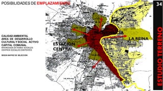 POSIBILIDADES DE EMPLAZAMIENTO                                     34




                                                                   ESTUDIO TERRENO
                                          PROVIDENCIA
CALIDAD AMBIENTAL
AREA DE DESARROLLO                                      LA REINA
CULTURAL Y SOCIAL ACTIVO
CAPITAL COMUNAL                ESTACION
INTERESADA EN TEMAS SOCIALES
CENTROS SOCIALES EXISTENTES    CENTRAL
SEGÚN MATRIZ DE SELECCION
 