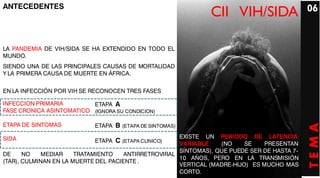ANTECEDENTES                                                                                 06
                                                               CII VIH/SIDA

LA PANDEMIA DE VIH/SIDA SE HA EXTENDIDO EN TODO EL
MUNDO.
SIENDO UNA DE LAS PRINCIPALES CAUSAS DE MORTALIDAD
Y LA PRIMERA CAUSA DE MUERTE EN ÁFRICA.


EN LA INFECCIÓN POR VIH SE RECONOCEN TRES FASES

INFECCION PRIMARIA        ETAPA A
FASE CRONICA ASINTOMATICO (IGNORA SU CONDICION)

ETAPA DE SINTOMAS           ETAPA B (ETAPA DE SINTOMAS)




                                                                                             TEMA
SIDA                                                  EXISTE UN PERIODO DE LATENCIA
                            ETAPA C (ETAPA CLINICO)   VARIABLE    (NO     SE    PRESENTAN
                                                      SÍNTOMAS), QUE PUEDE SER DE HASTA 7-
DE     NO   MEDIAR     TRATAMIENTO    ANTIRRETROVIRAL
                                                      10 AÑOS, PERO EN LA TRANSMISIÓN
(TAR), CULMINAN EN LA MUERTE DEL PACIENTE .
                                                      VERTICAL (MADRE-HIJO) ES MUCHO MAS
                                                      CORTO.
 