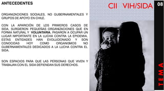 ANTECEDENTES                                                      08
                                                   CII VIH/SIDA
ORGANIZACIONES SOCIALES, NO GUBERNAMENTALES Y
GRUPOS DE APOYO EN CHILE.

CON LA APARICIÓN DE LOS PRIMEROS CASOS DE
SIDA, SURGIERON PEQUEÑAS ORGANIZACIONES QUE EN
FORMA NATURAL Y VOLUNTARIA, PASARON A OCUPAR UN
LUGAR IMPORTANTE EN LA LUCHA CONTRA LA EPIDEMIA
                                       EPIDEMIA.
ESTAS ENTIDADES HAN EVOLUCIONADO        Y SON
CONOCIDAS     HOY    COMO     ORGANISMOS     NO
GUBERNAMENTALES DEDICADOS A LA LUCHA CONTRA EL
SIDA.


SON ESPACIOS PARA QUE LAS PERSONAS QUE VIVEN Y




                                                                  TEMA
TRABAJAN CON EL SIDA DEFIENDAN SUS DERECHOS.
 