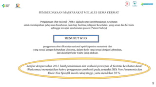PEMBERDAYAAN MASYARAKAT MELALUI GEMA CERMAT
Penggunaan obat rasional (POR) adalaah upaya pembangunan Kesehatan
untuk mendapatkan pelayanan Kesehatan pada tiap fasilitas pelayann Kesehatan yang aman dan bermutu
sehingga tercapai keselamatan pasien (Patient Safety)
MENURUT WHO
penggunaan obat dikatakan rasional apabila pasien menerima obat
yang sesuai dengan kebutuhan klinisnya, dalam dosis yang sesuai dengan kebutuhan,
dan dalam periode waktu yang adekuat.
Sampai dengan tahun 2013, hasil pemantauan dan evaluasi peresepan di fasilitas kesehatan dasar
(Puskesmas) menunjukkan bahwa penggunaan antibiotik pada penyakit ISPA Non Pneumonia dan
Diare Non Spesifik masih cukup tinggi, yaitu mendekati 50 %.
5
 