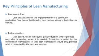 Key Principles of Lean Manufacturing
 Continuous flow:
Lean usually aims for the implementation of a continuous
production flow free of bottlenecks, interruption, detours, back flows or
waiting.
 Pull-production:
Also called Just-In-Time (JIT), pull-production aims to produce
only what is needed, when it is needed. Production is pulled by the
downstream workstation so that each workstation should only produce
what is requested by the next workstation.
97
 
