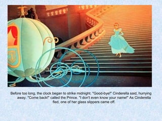 Before too long, the clock began to strike midnight. "Good-bye!" Cinderella said, hurrying
away. "Come back!" called the Prince. "I don't even know your name!" As Cinderella
fled, one of her glass slippers came off.

 