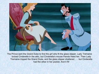 The Prince sent the Grand Duke to find the girl who fit the glass slipper. Lady Tremaine
locked Cinderella in the attic, but Cinderella's mouse friends freed her. Then Lady
Tremaine tripped the Grand Duke, and the glass slipper shattered . . . but Cinderella
had the other in her pocket. And it fit!

 