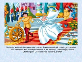 Cinderella and the Prince were soon married. Everyone rejoiced, including Cinderella's
mouse friends, who wore special outfits to the wedding. Filled with joy, Prince
Charming and Cinderella lived happily ever after.

 