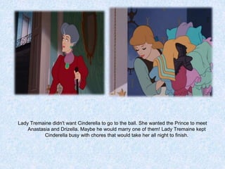 Lady Tremaine didn't want Cinderella to go to the ball. She wanted the Prince to meet
Anastasia and Drizella. Maybe he would marry one of them! Lady Tremaine kept
Cinderella busy with chores that would take her all night to finish.

 