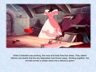 While Cinderella was working, the mice and birds fixed her dress. They added
ribbons and beads that the two stepsisters had thrown away. Working together, the
animals turned a simple dress into a fabulous gown!

 