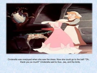 Cinderella was overjoyed when she saw the dress. Now she could go to the ball! "Oh,
thank you so much!" Cinderella said to Gus, Jaq, and the birds.

 