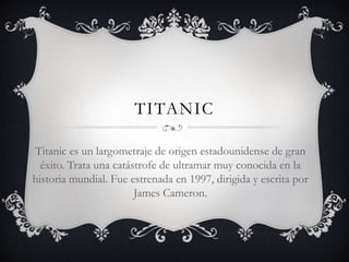 TITANIC
Titanic es un largometraje de origen estadounidense de gran
éxito. Trata una catástrofe de ultramar muy conocida en la
historia mundial. Fue estrenada en 1997, dirigida y escrita por
James Cameron.
 