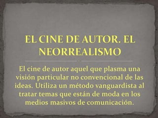 El cine de autor aquel que plasma una
visión particular no convencional de las
ideas. Utiliza un método vanguardista al
tratar temas que están de moda en los
medios masivos de comunicación.
 