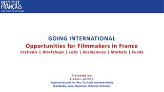 Presented by:
Frédéric ALLIOD
Regional Attaché for Film, TV, Radio and New Media
(Cambodia, Laos, Myanmar, Thailand, Vietnam)
GOING INTERNATIONAL
Opportunities for Filmmakers in France
Festivals | Workshops | Labs | Residencies | Markets | Funds
 