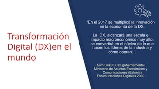 Transformación
Digital (DX)en el
mundo
“En el 2017 se multiplicó la innovación
en la economía de la DX.
La DX, alcanzará una escala e
impacto macroeconómico muy alto,
se convertirá en el núcleo de lo que
hacen los líderes de la industria y
cómo operan…
Siim Sikkut, CIO gubernamental,
Ministerio de Asuntos Económicos y
Comunicaciones (Estonia)
Fórum: Naciones Digitales 2030
 