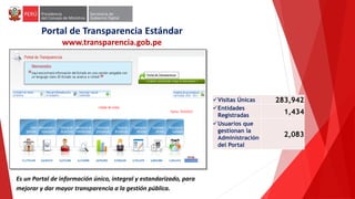 Es un Portal de información único, integral y estandarizado, para
mejorar y dar mayor transparencia a la gestión pública.
Portal de Transparencia Estándar
www.transparencia.gob.pe
Visitas Únicas 283,942
Entidades
Registradas
1,434
Usuarios que
gestionan la
Administración
del Portal
2,083
 