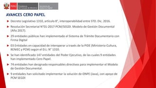  Decreto Legislativo 1310, artículo 8°, interoperabilidad entre STD. Dic. 2016.
 Resolución Secretarial N°01-2017-PCM/SEGDI. Modelo de Gestión Documental
(Año 2017).
 29 entidades públicas han implementado el Sistema de Trámite Documentario con
Firma Digital
 03 Entidades en capacidad de interoperar a través de la PIDE (Ministerio Cultura,
RENIEC y PCM) según el D.L: N° 1310.
 Se han identificado 147 entidades del Poder Ejecutivo, de las cuales 9 entidades
han implementado Cero Papel.
 74 entidades han designado responsables directivos para implementar el Modelo
de Gestión Documental.
 9 entidades han solicitado implementar la solución de ONPE (Java), con apoyo de
PCM SEGDI
AVANCES CERO PAPEL
 