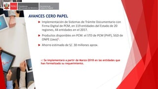  Implementación de Sistemas de Trámite Documentario con
Firma Digital de PCM, en 119 entidades del Estado de 20
regiones, 44 entidades en el 2017.
 Productos disponibles en PCM: el STD de PCM (PHP), SGD de
ONPE (Java)1.
 Ahorro estimado de S/. 30 millones aprox.
1: Se implementará a partir de Marzo-2018 en las entidades que
han formalizado su requerimiento.
AVANCES CERO PAPEL
 