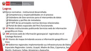 Logros
 Marco normativo - institucional desarrollado.
 Competencias y responsabilidades en el proceso
 Estándares de Geo-servicios para el intercambio de datos
 Metadatos y perfiles de metadatos
 07 NTP de las principales normas técnicas relacionadas
 Portal de datos espaciales del Perú funcionando.
 37 Nodos Institucionales publicando Servicios web de información
geográfica en línea.
 194 servicios web de información geoespacial registrados en el
Catalogo Nacional.
 81 Visores de mapas brindando acceso a información geográfica en
línea
 09 Gobiernos regionales implementando sus Infraestructuras de Datos
Espaciales Regionales: Loreto, Ucayali, Madre de Dios, Cajamarca, San
Martín, Huánuco, Callao, Amazonas y Ayacucho.
 