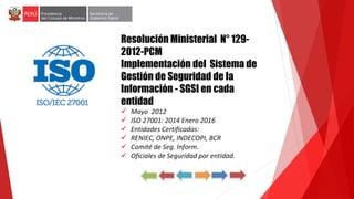 Resolución Ministerial N° 129-
2012-PCM
Implementación del Sistema de
Gestión de Seguridad de la
Información - SGSI en cada
entidad
 Mayo 2012
 ISO 27001: 2014 Enero 2016
 Entidades Certificadas:
 RENIEC, ONPE, INDECOPI, BCR
 Comité de Seg. Inform.
 Oficiales de Seguridad por entidad.
NORMATIVIDAD EN SEGURIDAD DE LA INFORMACION
 