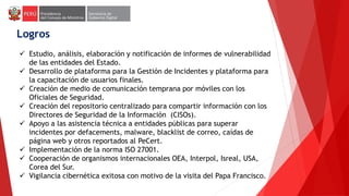 Logros
 Estudio, análisis, elaboración y notificación de informes de vulnerabilidad
de las entidades del Estado.
 Desarrollo de plataforma para la Gestión de Incidentes y plataforma para
la capacitación de usuarios finales.
 Creación de medio de comunicación temprana por móviles con los
Oficiales de Seguridad.
 Creación del repositorio centralizado para compartir información con los
Directores de Seguridad de la Información (CISOs).
 Apoyo a las asistencia técnica a entidades públicas para superar
incidentes por defacements, malware, blacklist de correo, caídas de
página web y otros reportados al PeCert.
 Implementación de la norma ISO 27001.
 Cooperación de organismos internacionales OEA, Interpol, Isreal, USA,
Corea del Sur.
 Vigilancia cibernética exitosa con motivo de la visita del Papa Francisco.
 