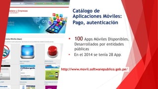 Catálogo de
Aplicaciones Móviles:
Pago, autenticación
• 100 Apps Móviles Disponibles.
Desarrollados por entidades
públicas
• En el 2014 se tenía 28 App.
http://www.movil.softwarepublico.gob.pe/
 