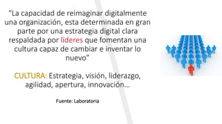 “La capacidad de reimaginar digitalmente
una organización, esta determinada en gran
parte por una estrategia digital clara
respaldada por líderes que fomentan una
cultura capaz de cambiar e inventar lo
nuevo”
CULTURA: Estrategia, visión, liderazgo,
agilidad, apertura, innovación…
Fuente: Laboratoria
 