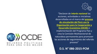 “Declaran de interés nacional las
acciones, actividades e iniciativas
desarrolladas en el marco del proceso
de vinculación del Perú con la
Organización para la Cooperación y
Desarrollo Económico (OCDE) e
implementación del Programa País y
crea la Comisión Multisectorial de
naturaleza permanente para promover
las acciones de seguimiento del referido
proceso”
D.S. N° 086-2015-PCM
”.
 