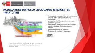 MODELO DE DESARROLLO DE CIUDADES INTELIGENTES
SMARTCITIES
Al 2021: Conectividad 5G, Televisión IP, 40 Mbps en hogares en
capitales de región, movilidad, Salud, Seguridad, Ambiente,
Educación, Hogar
• Trabajo colaborativo de PCM con Ministerio de
Vivienda (Plan de Desarrollo Urbano
Sostenible).
• Liderado por los Municipalidades con apoyo
del Poder Ejecutivo.
• Oportunidad: Modernización de las ciudades
del norte del país. Reconstrucción con
cambios.
• Crecimiento vertical de ciudades.
• Proyectos de mediano – largo plazo.
Estándar:
ISO 37120
 