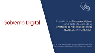 Gobierno Digital “Es el uso de las tecnologías digitales
como parte integrante de las
estrategias de modernización de los
gobiernos, para crear valor”.
OCDE. Public Governance and Territorial Development Directorate.
Recommendation of the Council on Digital Government Strategies
 